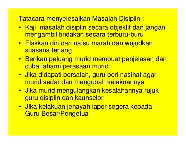 Tatacara menyelesaikan Masalah Disiplin :
• Kaji masalah disiplin secara objektif dan jangan
mengambil tindakan secara terburu-buru
• Elakkan diri dari nafsu marah dan wujudkan
suasana tenang
• Berikan peluang murid membuat penjelasan dan
cuba fahami perasaan murid
• Jika didapati bersalah, guru beri nasihat agar
murid sedar dan mengubah kelakuannya
• Jika murid mengulangkan kesalahannya rujuk
guru disiplin dan kaunselor
• JIka kelakuan jenayah lapor segera kepada
Guru Besar/Pengetua
 