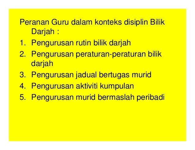 Peranan Guru dalam konteks disiplin Bilik
Darjah :
1. Pengurusan rutin bilik darjah
2. Pengurusan peraturan-peraturan bilik
darjah
3. Pengurusan jadual bertugas murid
4. Pengurusan aktiviti kumpulan
5. Pengurusan murid bermaslah peribadi
 