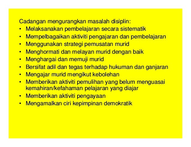 Cadangan mengurangkan masalah disiplin:
• Melaksanakan pembelajaran secara sistematik
• Mempelbagaikan aktiviti pengajaran dan pembelajaran
• Menggunakan strategi pemusatan murid
• Menghormati dan melayan murid dengan baik
• Menghargai dan memuji murid
• Bersifat adil dan tegas terhadap hukuman dan ganjaran
• Mengajar murid mengikut kebolehan
• Memberikan aktiviti pemulihan yang belum menguasai
kemahiran/kefahaman pelajaran yang diajar
• Memberikan aktiviti pengayaan
• Mengamalkan ciri kepimpinan demokratik
 