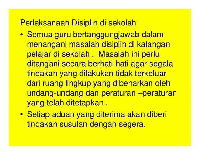 Perlaksanaan Disiplin di sekolah
• Semua guru bertanggungjawab dalam
menangani masalah disiplin di kalangan
pelajar di sekolah . Masalah ini perlu
ditangani secara berhati-hati agar segala
tindakan yang dilakukan tidak terkeluar
dari ruang lingkup yang dibenarkan oleh
undang-undang dan peraturan –peraturan
yang telah ditetapkan .
• Setiap aduan yang diterima akan diberi
tindakan susulan dengan segera.
 