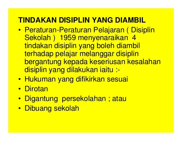 TINDAKAN DISIPLIN YANG DIAMBIL
• Peraturan-Peraturan Pelajaran ( Disiplin
Sekolah ) 1959 menyenaraikan 4
tindakan disiplin yang boleh diambil
terhadap pelajar melanggar disiplin
bergantung kepada keseriusan kesalahan
disiplin yang dilakukan iaitu :-
• Hukuman yang difikirkan sesuai
• Dirotan
• Digantung persekolahan ; atau
• Dibuang sekolah
 