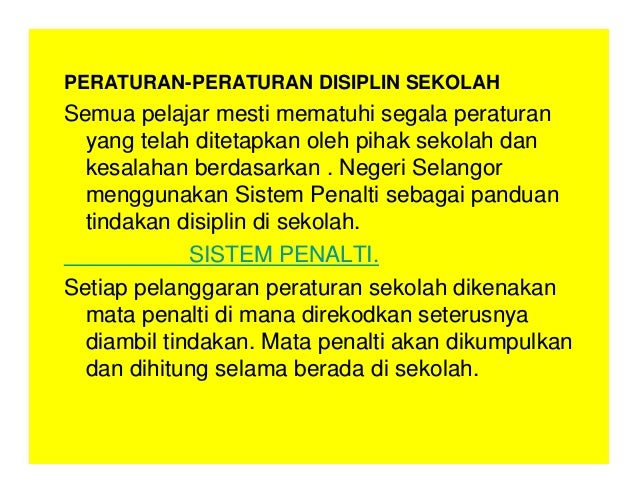 PERATURAN-PERATURAN DISIPLIN SEKOLAH
Semua pelajar mesti mematuhi segala peraturan
yang telah ditetapkan oleh pihak sekolah dan
kesalahan berdasarkan . Negeri Selangor
menggunakan Sistem Penalti sebagai panduan
tindakan disiplin di sekolah.
SISTEM PENALTI.
Setiap pelanggaran peraturan sekolah dikenakan
mata penalti di mana direkodkan seterusnya
diambil tindakan. Mata penalti akan dikumpulkan
dan dihitung selama berada di sekolah.
 