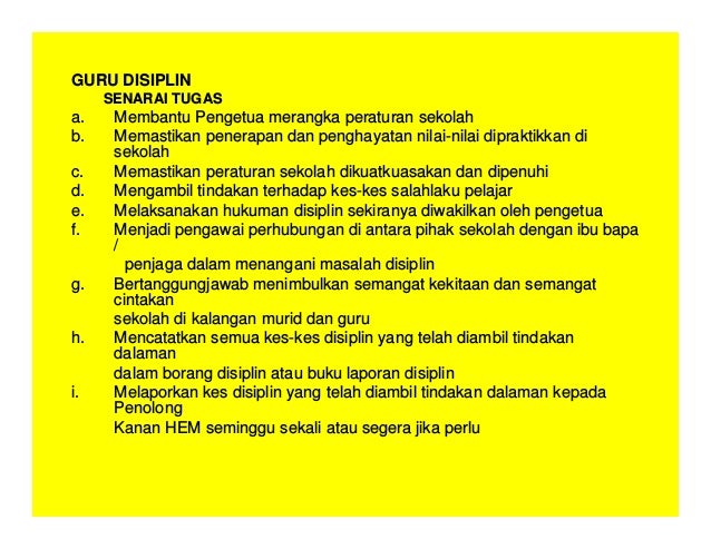 GURU DISIPLIN
SENARAI TUGAS
a. Membantu Pengetua merangka peraturan sekolah
b. Memastikan penerapan dan penghayatan nilai-nilai dipraktikkan di
sekolah
c. Memastikan peraturan sekolah dikuatkuasakan dan dipenuhi
d. Mengambil tindakan terhadap kes-kes salahlaku pelajar
e. Melaksanakan hukuman disiplin sekiranya diwakilkan oleh pengetua
f. Menjadi pengawai perhubungan di antara pihak sekolah dengan ibu bapa
/
penjaga dalam menangani masalah disiplin
g. Bertanggungjawab menimbulkan semangat kekitaan dan semangat
cintakan
sekolah di kalangan murid dan guru
h. Mencatatkan semua kes-kes disiplin yang telah diambil tindakan
dalaman
dalam borang disiplin atau buku laporan disiplin
i. Melaporkan kes disiplin yang telah diambil tindakan dalaman kepada
Penolong
Kanan HEM seminggu sekali atau segera jika perlu
 