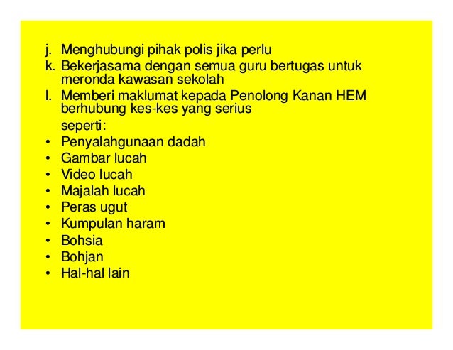 j. Menghubungi pihak polis jika perlu
k. Bekerjasama dengan semua guru bertugas untuk
meronda kawasan sekolah
l. Memberi maklumat kepada Penolong Kanan HEM
berhubung kes-kes yang serius
seperti:
• Penyalahgunaan dadah
• Gambar lucah
• Video lucah
• Majalah lucah
• Peras ugut
• Kumpulan haram
• Bohsia
• Bohjan
• Hal-hal lain
 