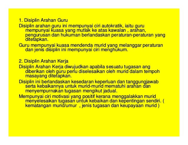 1. Disiplin Arahan Guru
Disiplin arahan guru ini mempunyai ciri autokratik, iaitu guru
mempunyai kuasa yang mutlak ke atas kawalan , arahan,
pengurusan dan hukuman berlandaskan peraturan-peraturan yang
ditetapkan.
Guru mempunyai kuasa mendenda murid yang melanggar peraturan
dan jenis disiplin ini mempunyai ciri menghukum.
2. Disiplin Arahan Kerja
Disiplin Arahan Kerja diwujudkan apabila sesuatu tugasan ang
diberikan oleh guru perlu diselesaikan oleh murid dalam tempoh
masayang ditetapkan.
Disiplin ini berlandaskan kesedaran keperluan dan tanggungjawab
serta kebaikannya untuk murid-murid mematuhi arahan dan
menyempurnakan tugasan mengikut jadual.
Mempunyai ciri motivasi yang positif kerana menggalakkan murid
menyelesaikan tugasan untuk kebaikan dan kepentingan sendiri. (
kematangan murid/umur , jenis tugasan dan keupayaan murid )
 