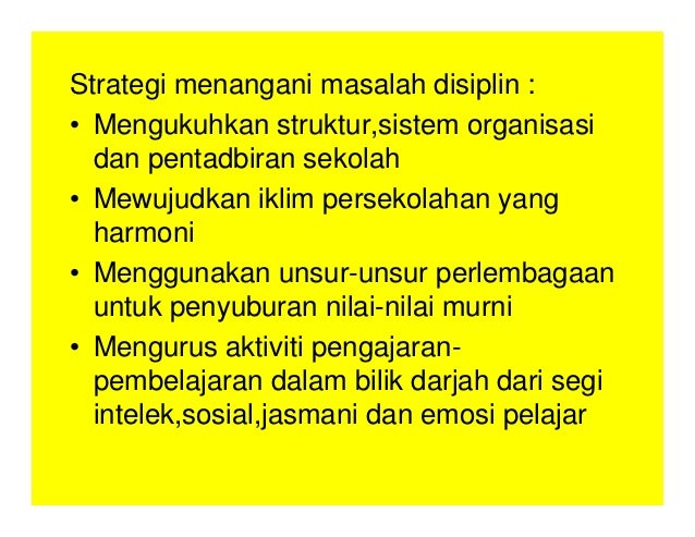 Strategi menangani masalah disiplin :
• Mengukuhkan struktur,sistem organisasi
dan pentadbiran sekolah
• Mewujudkan iklim persekolahan yang
harmoni
• Menggunakan unsur-unsur perlembagaan
untuk penyuburan nilai-nilai murni
• Mengurus aktiviti pengajaran-
pembelajaran dalam bilik darjah dari segi
intelek,sosial,jasmani dan emosi pelajar
 