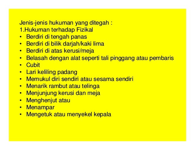 Jenis-jenis hukuman yang ditegah :
1.Hukuman terhadap Fizikal
• Berdiri di tengah panas
• Berdiri di bilik darjah/kaki lima
• Berdiri di atas kerusi/meja
• Belasah dengan alat seperti tali pinggang atau pembaris
• Cubit
• Lari keliling padang
• Memukul diri sendiri atau sesama sendiri
• Menarik rambut atau telinga
• Menjunjung kerusi dan meja
• Menghenjut atau
• Menampar
• Mengetuk atau menyekel kepala
 