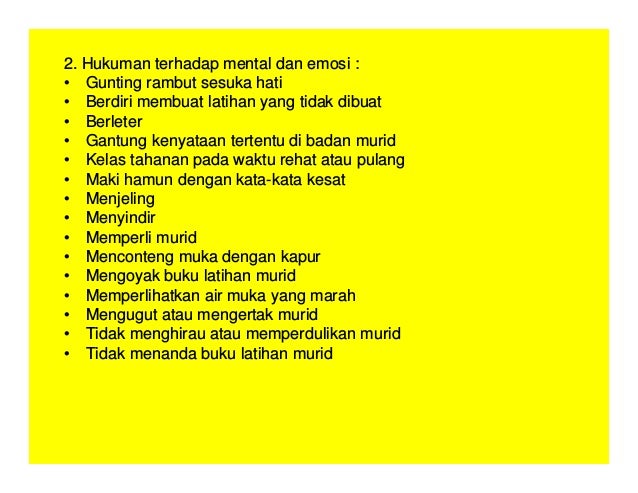 2. Hukuman terhadap mental dan emosi :
• Gunting rambut sesuka hati
• Berdiri membuat latihan yang tidak dibuat
• Berleter
• Gantung kenyataan tertentu di badan murid
• Kelas tahanan pada waktu rehat atau pulang
• Maki hamun dengan kata-kata kesat
• Menjeling
• Menyindir
• Memperli murid
• Menconteng muka dengan kapur
• Mengoyak buku latihan murid
• Memperlihatkan air muka yang marah
• Mengugut atau mengertak murid
• Tidak menghirau atau memperdulikan murid
• Tidak menanda buku latihan murid
 