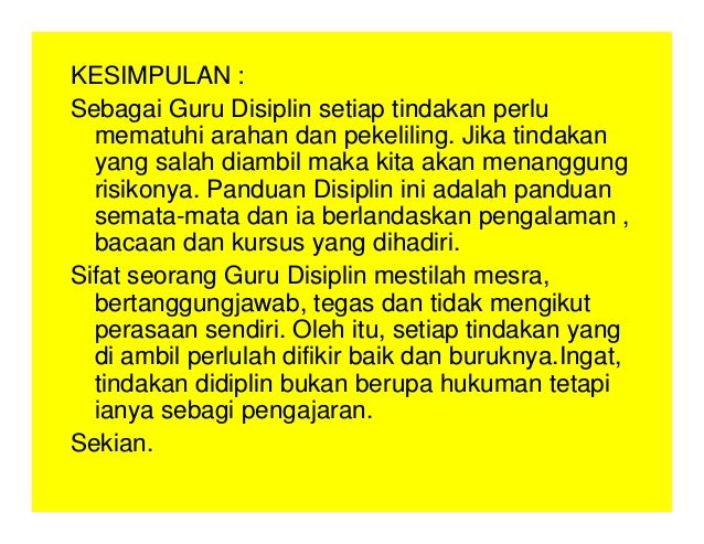KESIMPULAN :
Sebagai Guru Disiplin setiap tindakan perlu
mematuhi arahan dan pekeliling. Jika tindakan
yang salah diambil maka kita akan menanggung
risikonya. Panduan Disiplin ini adalah panduan
semata-mata dan ia berlandaskan pengalaman ,
bacaan dan kursus yang dihadiri.
Sifat seorang Guru Disiplin mestilah mesra,
bertanggungjawab, tegas dan tidak mengikut
perasaan sendiri. Oleh itu, setiap tindakan yang
di ambil perlulah difikir baik dan buruknya.Ingat,
tindakan didiplin bukan berupa hukuman tetapi
ianya sebagi pengajaran.
Sekian.
 