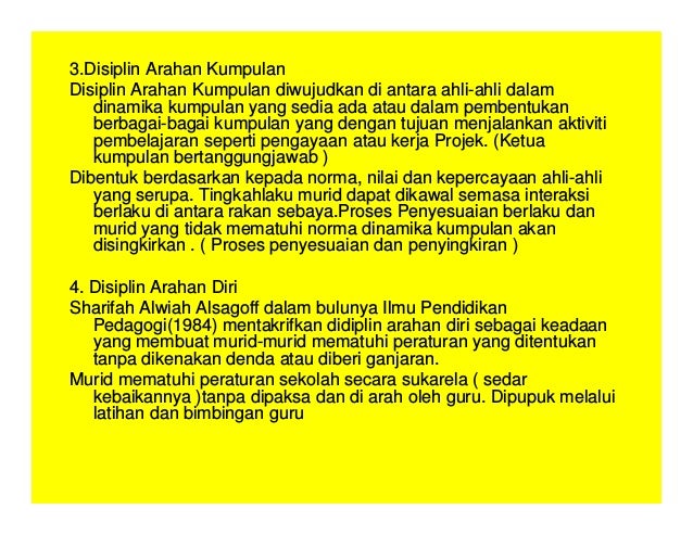 3.Disiplin Arahan Kumpulan
Disiplin Arahan Kumpulan diwujudkan di antara ahli-ahli dalam
dinamika kumpulan yang sedia ada atau dalam pembentukan
berbagai-bagai kumpulan yang dengan tujuan menjalankan aktiviti
pembelajaran seperti pengayaan atau kerja Projek. (Ketua
kumpulan bertanggungjawab )
Dibentuk berdasarkan kepada norma, nilai dan kepercayaan ahli-ahli
yang serupa. Tingkahlaku murid dapat dikawal semasa interaksi
berlaku di antara rakan sebaya.Proses Penyesuaian berlaku dan
murid yang tidak mematuhi norma dinamika kumpulan akan
disingkirkan . ( Proses penyesuaian dan penyingkiran )
4. Disiplin Arahan Diri
Sharifah Alwiah Alsagoff dalam bulunya Ilmu Pendidikan
Pedagogi(1984) mentakrifkan didiplin arahan diri sebagai keadaan
yang membuat murid-murid mematuhi peraturan yang ditentukan
tanpa dikenakan denda atau diberi ganjaran.
Murid mematuhi peraturan sekolah secara sukarela ( sedar
kebaikannya )tanpa dipaksa dan di arah oleh guru. Dipupuk melalui
latihan dan bimbingan guru
 
