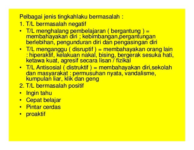 Pelbagai jenis tingkahlaku bermasalah :
1. T/L bermasalah negatif
• T/L menghalang pembelajaran ( bergantung ) =
membahayakan diri ; kebimbangan,pergantungan
berlebihan, pengunduran diri dan pengasingan diri
• T/L menganggu ( disruptif ) = membahayakan orang lain
: hiperaktif, kelakuan nakal, bising, bergerak sesuka hati,
ketawa kuat, agresif secara lisan / fizikal
• T/L Antisosial ( distruktif ) = membahayakan diri,sekolah
dan masyarakat : permusuhan nyata, vandalisme,
kumpulan liar, klik dan geng
2. T/L bermasalah positif
• Ingin tahu
• Cepat belajar
• Pintar cerdas
• proaktif
 