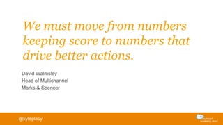 We must move from numbers
keeping score to numbers that
drive better actions.
David Walmsley
Head of Multichannel
Marks & Spencer
@kyleplacy
 