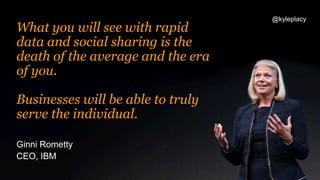 Ginni Rometty
CEO, IBM
What you will see with rapid
data and social sharing is the
death of the average and the era
of you.
Businesses will be able to truly
serve the individual.
@kyleplacy
 