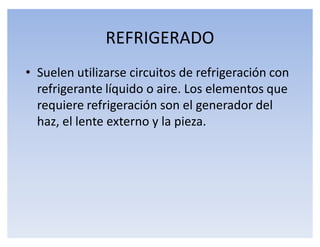 REFRIGERADO
‡ Suelen utilizarse circuitos de refrigeración con
  refrigerante líquido o aire. Los elementos que
  requiere refrigeración son el generador del
  haz, el lente externo y la pieza.
 
