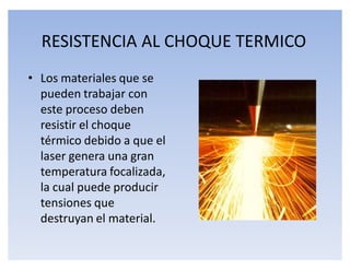 RESISTENCIA AL CHOQUE TERMICO
‡ Los materiales que se
  pueden trabajar con
  este proceso deben
  resistir el choque
  térmico debido a que el
  laser genera una gran
  temperatura focalizada,
  la cual puede producir
  tensiones que
  destruyan el material.
 