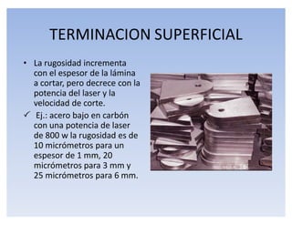 TERMINACION SUPERFICIAL
‡ La rugosidad incrementa
  con el espesor de la lámina
  a cortar, pero decrece con la
  potencia del laser y la
  velocidad de corte.
 Ej.: acero bajo en carbón
  con una potencia de laser
  de 800 w la rugosidad es de
  10 micrómetros para un
  espesor de 1 mm, 20
  micrómetros para 3 mm y
  25 micrómetros para 6 mm.
 