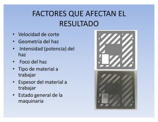 FACTORES QUE AFECTAN EL
              RESULTADO
‡ Velocidad de corte
‡ Geometría del haz
‡ Intensidad (potencia) del
  haz
‡ Foco del haz
‡ Tipo de material a
  trabajar
‡ Espesor del material a
  trabajar
‡ Estado general de la
  maquinaria
 