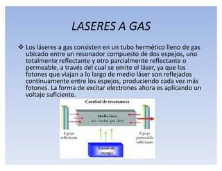 LASERES A GAS
 Los láseres a gas consisten en un tubo hermético lleno de gas
  ubicado entre un resonador compuesto de dos espejos, uno
  totalmente reflectante y otro parcialmente reflectante o
  permeable, a través del cual se emite el láser, ya que los
  fotones que viajan a lo largo de medio láser son reflejados
  continuamente entre los espejos, produciendo cada vez más
  fotones. La forma de excitar electrones ahora es aplicando un
  voltaje suficiente.
 