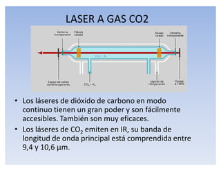 LASER A GAS CO2




‡ Los láseres de dióxido de carbono en modo
  continuo tienen un gran poder y son fácilmente
  accesibles. También son muy eficaces.
‡ Los láseres de CO2 emiten en IR, su banda de
  longitud de onda principal está comprendida entre
  9,4 y 10,6 ʅm.
 