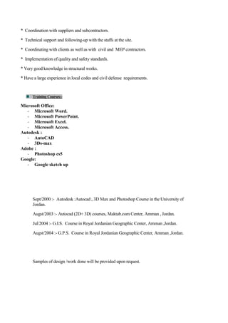 * Coordination with suppliers and subcontractors.
* Technical support and following-up with the staffs at the site.
* Coordinating with clients as well as with civil and MEP contractors.
* Implementation of quality and safety standards.
* Very good knowledge in structural works.
* Have a large experience in local codes and civil defense requirements.
Training Courses:-
Microsoft Office:
- Microsoft Word.
- Microsoft PowerPoint.
- Microsoft Excel.
- Microsoft Access.
Autodesk :
- AutoCAD
- 3Ds-max
Adobe :
- Photoshop cs5
Google:
- Google sketch up
Sept/2000 :- Autodesk :Autocad , 3D Max and Photoshop Course in the University of
Jordan.
Augst/2003 :- Autocad (2D+ 3D) courses, Maktab.com Center, Amman , Jordan.
Jul/2004 :- G.I.S. Course in Royal Jordanian Geographic Center, Amman ,Jordan.
Augst/2004 :- G.P.S. Course in Royal Jordanian Geographic Center, Amman ,Jordan.
Samples of design /work done will be provided upon request.
 
