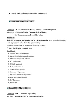  A lot of residential buildings in Abdoon ,Khalda,…etc.
September 2012 – May 2013 :
Company:- Al Hakeem/ Kordi & Ashlaq Company Consultant Engineers.
Job title:- Consultant Medical Planner & Project Manager
On German Jordanian Hospital in Jordan.
Specific job:
Redesign the hospital concept according to FGI &NFPA codes, taking in consideration all of
Lead requirement’s to be clarified as green building.
With total area of 70,000 m² and ten (10) floors with 510 beds
Product final detailed work drawings.
Consists of :-
1. Nuclear Medicine Department
2. Comprehensive Radiology Department
3. CCU Department and Cath Labs
4. ICU Department
5. NICU Department.
6. Delivery Department
7. 12 Operations Theatres
8. Emergency Department
9. Physically Treatment Department.
10. Feto Maternal Department
11. IVF Department
12. Bed Wards
June 2008 - March 2013 : -
Company:- BAHA Consultant Engineering
Job title:- Project Manager & Architectural Designer
 