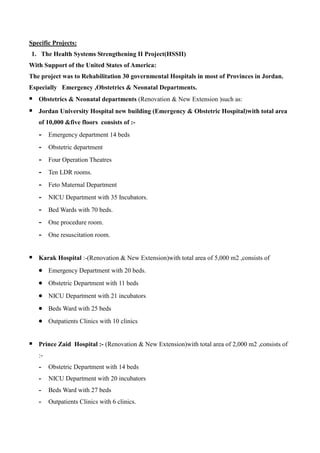 Specific Projects:
1. The Health Systems Strengthening II Project(HSSII)
With Support of the United States of America:
The project was to Rehabilitation 30 governmental Hospitals in most of Provinces in Jordan.
Especially Emergency ,Obstetrics & Neonatal Departments.
 Obstetrics & Neonatal departments (Renovation & New Extension )such as:
 Jordan University Hospital new building (Emergency & Obstetric Hospital)with total area
of 10,000 &five floors consists of :-
- Emergency department 14 beds
- Obstetric department
- Four Operation Theatres
- Ten LDR rooms.
- Feto Maternal Department
- NICU Department with 35 Incubators.
- Bed Wards with 70 beds.
- One procedure room.
- One resuscitation room.
 Karak Hospital :-(Renovation & New Extension)with total area of 5,000 m2 ,consists of
 Emergency Department with 20 beds.
 Obstetric Department with 11 beds
 NICU Department with 21 incubators
 Beds Ward with 25 beds
 Outpatients Clinics with 10 clinics
 Prince Zaid Hospital :- (Renovation & New Extension)with total area of 2,000 m2 ,consists of
:-
- Obstetric Department with 14 beds
- NICU Department with 20 incubators
- Beds Ward with 27 beds
- Outpatients Clinics with 6 clinics.
 
