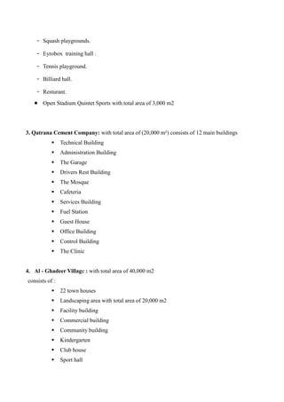 - Squash playgrounds.
- Eyrobox training hall .
- Tennis playground.
- Billiard hall.
- Resturant.
 Open Stadium Quintet Sports with total area of 3,000 m2
3. Qatrana Cement Company: with total area of (20,000 m²) consists of 12 main buildings
 Technical Building
 Administration Building
 The Garage
 Drivers Rest Building
 The Mosque
 Cafeteria
 Services Building
 Fuel Station
 Guest House
 Office Building
 Control Building
 The Clinic
4. Al - Ghadeer Village : with total area of 40,000 m2
consists of :
 22 town houses
 Landscaping area with total area of 20,000 m2
 Facility building
 Commercial building
 Community building
 Kindergarten
 Club house
 Sport hall
 