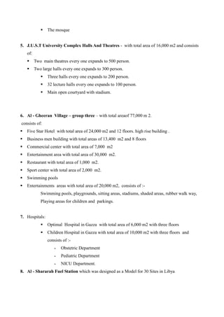  The mosque
5. J.U.S.T University Complex Halls And Theatres - with total area of 16,000 m2 and consists
of:
 Two main theatres every one expands to 500 person.
 Two large halls every one expands to 300 person.
 Three halls every one expands to 200 person.
 32 lecture halls every one expands to 100 person.
 Main open courtyard with stadium.
6. Al - Gheeran Village – group three – with total areaof 77,000 m 2.
consists of:
 Five Star Hotel with total area of 24,000 m2 and 12 floors. high rise building .
 Business men building with total areas of 13,400 m2 and 8 floors
 Commercial center with total area of 7,000 m2
 Entertainment area with total area of 30,000 m2.
 Restaurant with total area of 1,000 m2.
 Sport center with total area of 2,000 m2.
 Swimming pools
 Entertainments areas with total area of 20,000 m2, consists of :-
Swimming pools, playgrounds, sitting areas, stadiums, shaded areas, rubber walk way,
Playing areas for children and parkings.
7. Hospitals:
 Optimal Hospital in Gazza with total area of 6,000 m2 with three floors
 Children Hospital in Gazza with total area of 10,000 m2 with three floors and
consists of :-
- Obstetric Department
- Pediatric Department
- NICU Department.
8. Al - Shararah Fuel Station which was designed as a Model for 30 Sites in Libya
 