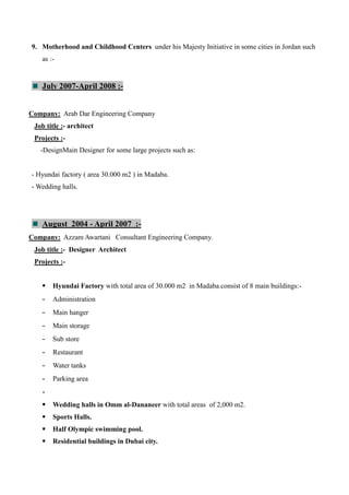 9. Motherhood and Childhood Centers under his Majesty Initiative in some cities in Jordan such
as :-
July 2007-April 2008 :-
Company: Arab Dar Engineering Company
Job title :- architect
Projects :-
-DesignMain Designer for some large projects such as:
- Hyundai factory ( area 30.000 m2 ) in Madaba.
- Wedding halls.
August 2004 - April 2007 :-
Company: Azzam Awartani Consultant Engineering Company.
Job title :- Designer Architect
Projects :-
 Hyundai Factory with total area of 30.000 m2 in Madaba.consist of 8 main buildings:-
- Administration
- Main hanger
- Main storage
- Sub store
- Restaurant
- Water tanks
- Parking area
-
 Wedding halls in Omm al-Dananeer with total areas of 2,000 m2.
 Sports Halls.
 Half Olympic swimming pool.
 Residential buildings in Dubai city.
 
