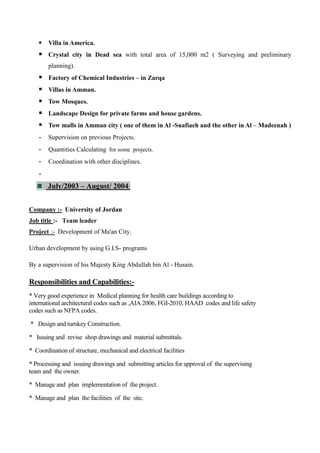  Villa in America.
 Crystal city in Dead sea with total area of 15,000 m2 ( Surveying and preliminary
planning).
 Factory of Chemical Industries – in Zarqa
 Villas in Amman.
 Tow Mosques.
 Landscape Design for private farms and house gardens.
 Tow malls in Amman city ( one of them in Al -Suafiaeh and the other in Al – Madeenah )
- Supervision on previous Projects.
- Quantities Calculating for some projects.
- Coordination with other disciplines.
-
July/2003 – August/ 2004:
Company :- University of Jordan
Job title :- Team leader
Project :- Development of Ma'an City.
Urban development by using G.I.S- programs
By a supervision of his Majesty King Abdullah bin Al - Husain.
Responsibilities and Capabilities:-
* Very good experience in Medical planning for health care buildings according to
international architectural codes such as ,AIA 2006, FGI-2010, HAAD codes and life safety
codes such as NFPA codes.
* Design and turnkey Construction.
* Issuing and revise shop drawings and material submittals.
* Coordination of structure, mechanical and electrical facilities
* Processing and issuing drawings and submitting articles for approval of the supervising
team and the owner.
* Manage and plan implementation of the project.
* Manage and plan the facilities of the site.
 