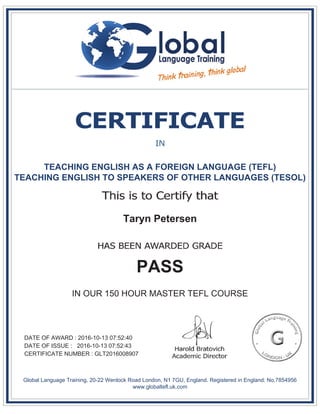 TEACHING ENGLISH AS A FOREIGN LANGUAGE (TEFL)
TEACHING ENGLISH TO SPEAKERS OF OTHER LANGUAGES (TESOL)
Taryn Petersen
PASS
IN OUR 150 HOUR MASTER TEFL COURSE
DATE OF AWARD : 2016-10-13 07:52:40
DATE OF ISSUE : 2016-10-13 07:52:43
CERTIFICATE NUMBER : GLT2016008907
Global Language Training, 20-22 Wenlock Road London, N1 7GU, England. Registered in England: No.7854956
www.globaltefl.uk.com
 