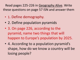Read pages 225-226 in Geography Alive. Write
these questions on page 57 ISN and answer them
• 1. Define demography.
• 2. Define population pyramids
• 3. On page 226, according to the
pyramid, name two things that will
happen to Europe’s population by 2025.
• 4. According to a population pyramid’s
shape, how do we know a country will be
losing people?
 
