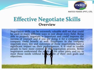 Overview
Negotiation skills can be extremely valuable skill set that could
be used in many different ways in just about every field. Being
able to properly negotiate is important and could improve the
success of yourself and if you are doing it for a company, the
company could benefit as well. Employees in the company
negotiate every day and outcomes of these negotiations have a
significant impact on their performances. It is vital to enable
people to have more control of the negotiation process. Better
negotiators understand the needs of the other party and try to
meet those needs without losing sight of their own goals and
objectives.
 