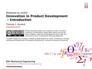 Welcome to 41631
Innovation in Product Development
 - Introduction
Thomas J. Howard
thow@mek.dtu.dk

                         Unless otherwise stated, this material is under a Creative
                         Commons 3.0 Attribution–Share-Alike licence and can be
                         freely modified, used and redistributed but only under the
                         same licence and if including the following statement:
“Original material by Thomas J. Howard & Jakob Bejbro for 41631: Innovation in Product
Development Department of Mechanical Engineering, Technical University of Denmark”
 