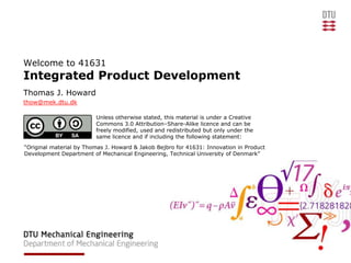 Welcome to 41631
Integrated Product Development
Thomas J. Howard
thow@mek.dtu.dk

                         Unless otherwise stated, this material is under a Creative
                         Commons 3.0 Attribution–Share-Alike licence and can be
                         freely modified, used and redistributed but only under the
                         same licence and if including the following statement:
“Original material by Thomas J. Howard & Jakob Bejbro for 41631: Innovation in Product
Development Department of Mechanical Engineering, Technical University of Denmark”
 