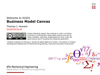 Welcome to 41631
Business Model Canvas
Thomas J. Howard
thow@mek.dtu.dk

                         Unless otherwise stated, this material is under a Creative
                         Commons 3.0 Attribution–Share-Alike licence and can be
                         freely modified, used and redistributed but only under the
                         same licence and if including the following statement:
“Original material by Thomas J. Howard & Jakob Bejbro for 41631: Innovation in Product
Development Department of Mechanical Engineering, Technical University of Denmark”
 