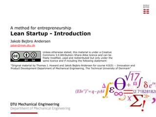 A method for entrepreneurship
Lean Startup - Introduction
Jakob Bejbro Andersen
jaban@mek.dtu.dk

                         Unless otherwise stated, this material is under a Creative
                         Commons 3.0 Attribution–Share-Alike licence and can be
                         freely modified, used and redistributed but only under the
                         same licence and if including the following statement:
“Original material by Thomas J. Howard and Jakob Bejbro Andersen for course 41631 – Innovation and
Product Development Department of Mechanical Engineering, The Technical University of Denmark”
 