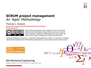 SCRUM project management
An ‘Agile’ Methodology
Thomas J. Howard
https://sites.google.com/site/thomasjameshowardhomepage/
thow@mek.dtu.dk
                          Unless otherwise stated, this material is under a Creative
                          Commons 3.0 Attribution–Share-Alike licence and can be
                          freely modified, used and redistributed but only under the
                          same licence and if including the following statement:
“Original material by Thomas J. Howard & Jakob Bejbro for 41631: Innovation in Product
Development Department of Mechanical Engineering, Technical University of Denmark”
 