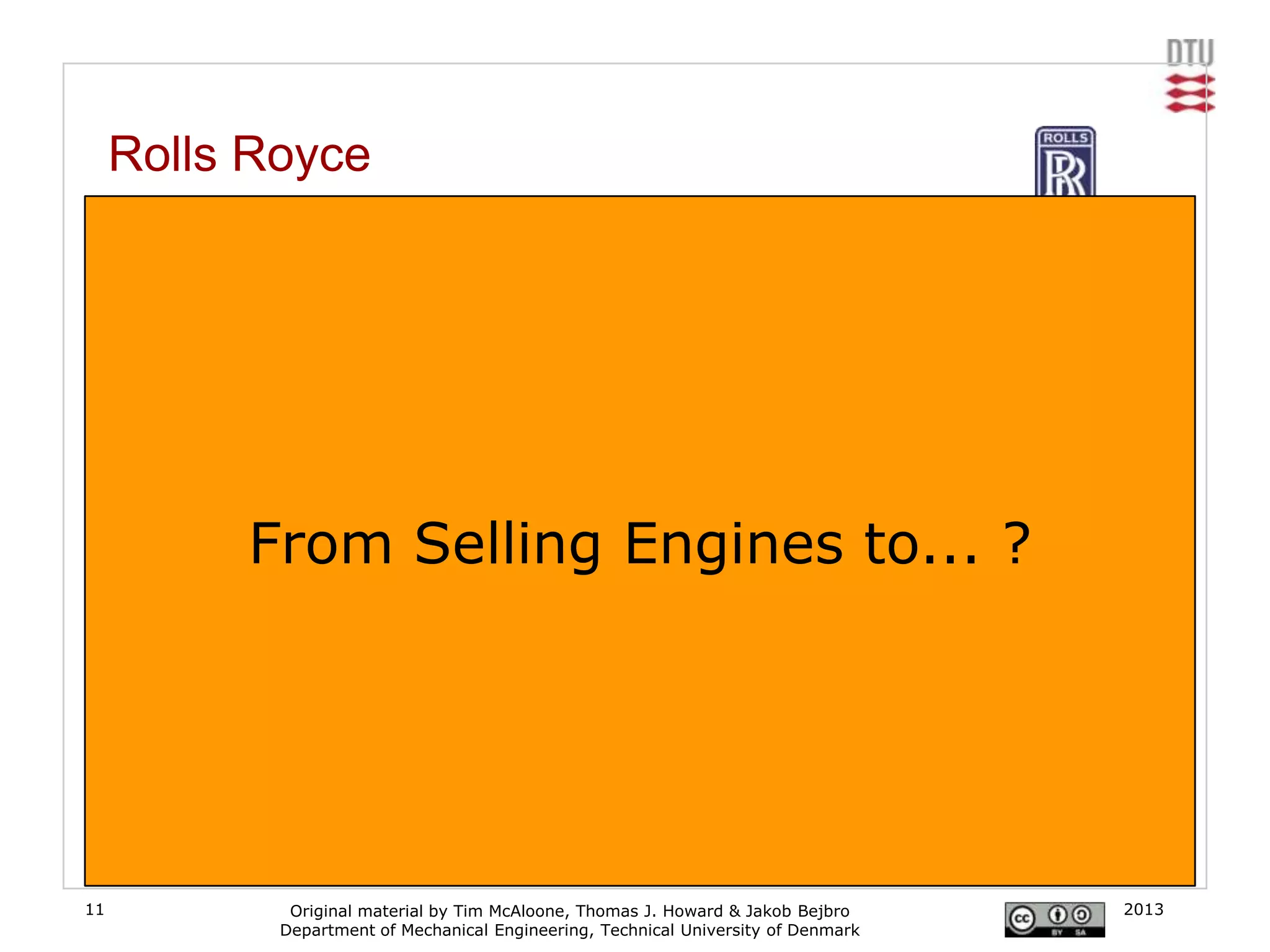 Rolls Royce
     From airplane engines to ’power-by-the-hour’

     In the airline industry, the company does not sell engines - it charges for use of the thrust
     they provide, on a 'power by the hour' basis. Where previously the company's aerospace arm
     simply sold engines to plane companies, they now offer a fixed-fee maintenance back-up
     service for those engines, thus allowing customers to accurately project their maintenance
     and part replacement costs.
     [www.rolls-royce.com]
                                            Traditional model                            TotalCare model

                 From Selling Engines to... ?
                                            Core business:
                                                               Rolls-Royce
                                                                                       Focus on core
                                                                                           business             Airline

                                                passenger        Airline
                                                 revenues                                                   Rolls-Royce


                                              Overhaul              Eng. Health              Overhaul               Predictive
                                               Base                 Monitoring                Base                 maintenance

                                              Logistics                                       Logistics
                                                                      Vendors                                         Vendors
                                              Provider                                        Provider
                                                   Non-core business activities                    Rolls-Royce responsible for
               [www.rolls-royce.com]                                                         airline’s non-core business activities

11                    Original material by Tim McAloone, Thomas J. Howard & Jakob Bejbro                                     2013
                     Department of Mechanical Engineering, Technical University of Denmark
 