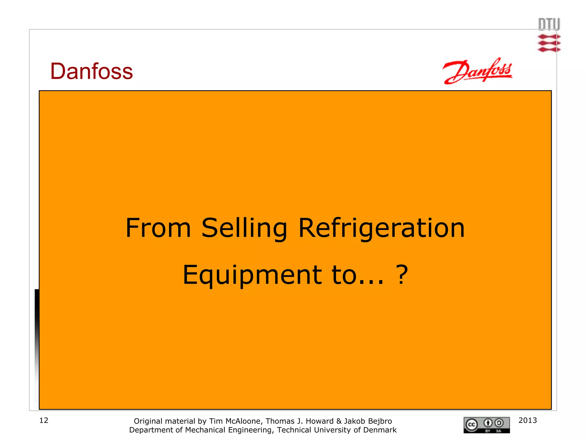 Danfoss
     From electronic refrigeration controls to cooling in supermarkets

     In order to avoid being reduced to a component supplier (where competition is tough and
     margins slim) Danfoss has positioned itself as a provider of value added consultant advice to
     the food retail industry. By tying a closer link to the retailer Danfoss can increase knowledge
     about operational know-how.
     [www.danfoss.com]                       Value

                                             Added                           End-Users


                   From Selling Refrigeration
                                                                            Supermarkets
                                            Services
                                                                            System house
                                                                             Contractors
                                           Networks
                                                                             Contractors


                                 Equipment to... ?
                                                                               OEM’s
                                           Systems
                                                                                  OEM’s

                                         Components
                                                                             Distribution

                                                                                  channel




                                                       [Eriksen, Danfoss, 2005]

12                   Original material by Tim McAloone, Thomas J. Howard & Jakob Bejbro          2013
                    Department of Mechanical Engineering, Technical University of Denmark
 