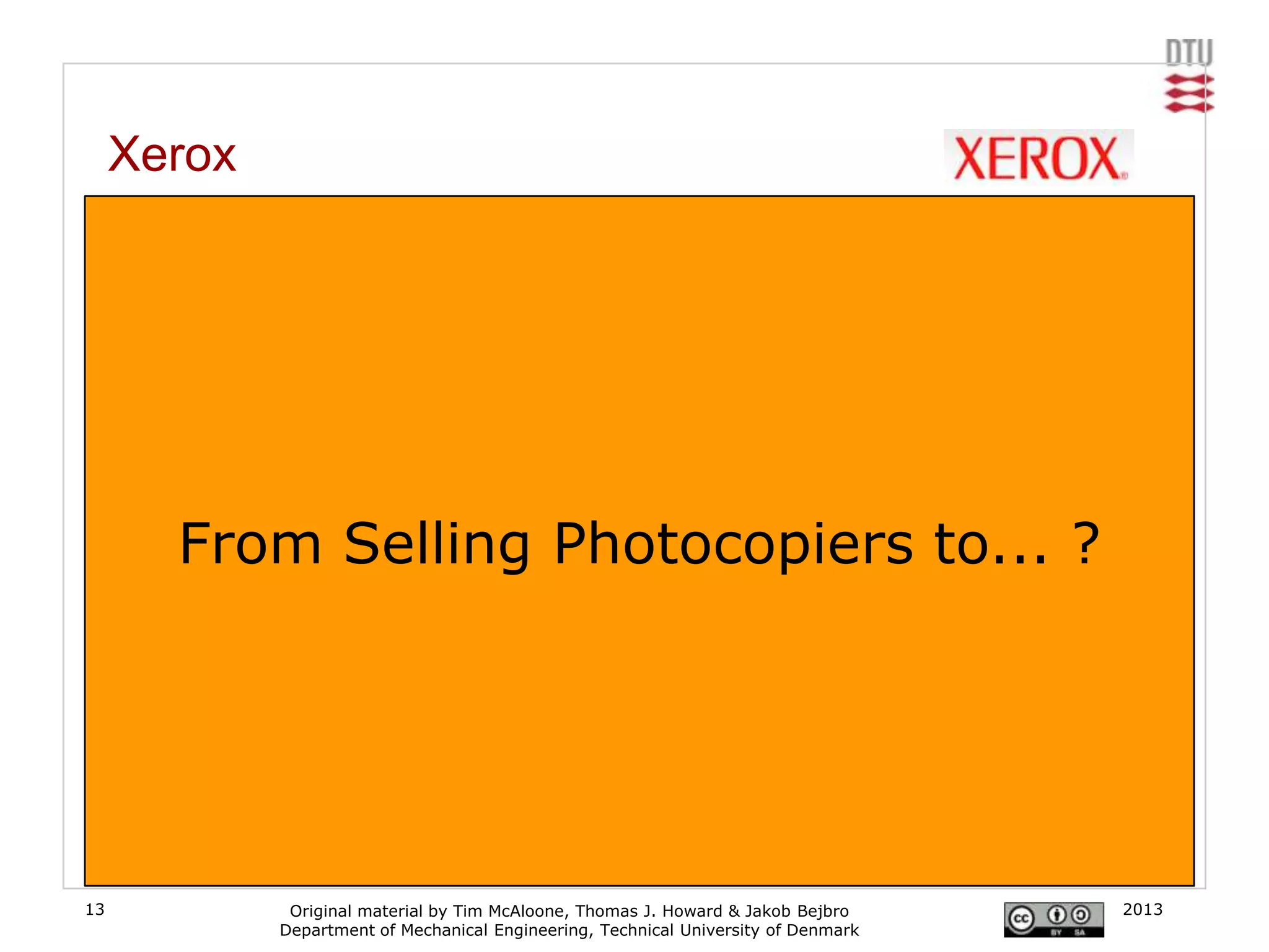 Xerox
     From photocoping machines to document services

     Xerox has worked to turn its product into a service, providing a complete "document service"
     to companies including supply, maintenance, configuration, and user support. Customer‟s
     don‟t buy photocopy machines anymore, the buy the ability to photocopy.
     [www.xerox.com]




           From Selling Photocopiers to... ?




13                   Original material by Tim McAloone, Thomas J. Howard & Jakob Bejbro       2013
                    Department of Mechanical Engineering, Technical University of Denmark
 