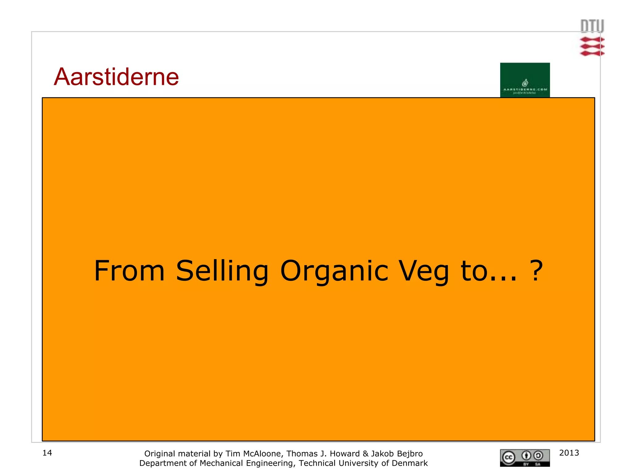 Aarstiderne
     From organic produce to convenient food delivery

     Aarstiderne has delivered organic products to the doorsteps of Danish households since 1999.
     It started out as a small vegetable garden at a farm, Barritskov, in the western part of
     Denmark. The idea behind Aarstiderne.com is to deliver organic food products directly to the
     doorstep of the customer who values quality and taste and thereby catalyses the public
     motion towards healthier food and better environment in Denmark – not by agitating, but
     simply by enabling everybody to be a part of the good idea. The products are supplied with
     recipes and stories about growers, production, farms, the company, food products and quality.
     [www.aarstiderne.com]
           From Selling Organic Veg to... ?




14                   Original material by Tim McAloone, Thomas J. Howard & Jakob Bejbro       2013
                    Department of Mechanical Engineering, Technical University of Denmark
 