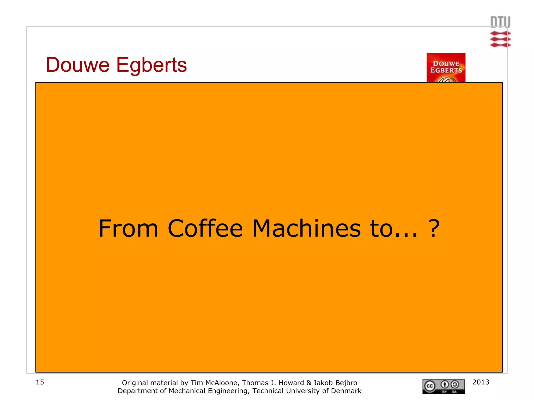 Douwe Egberts
     From coffee bean supplier to coffee systems

     Douwe Egberts was originally a coffee supplier. Normally clients in offices would buy a
     traditional hot plate-based coffee machine, buy consumables such as coffee and filters
     separately, and make pots of coffee in the traditional way. Douwe Egberts took the advantage
     by starting to offer coffee systems delivering freshly brewed, good-quality coffee per cup and
     thereby created a much more powerful position in the value chain.
     [www.douweegberts.com]


                From Coffee Machines to... ?




15                   Original material by Tim McAloone, Thomas J. Howard & Jakob Bejbro        2013
                    Department of Mechanical Engineering, Technical University of Denmark
 