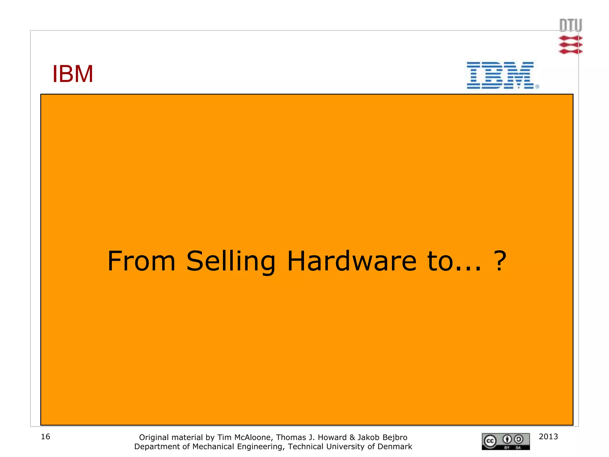 IBM
     From computers to consulting services

     Traditionally IBM‟s business was in manufacturing computer hardware but over the years they
     have moved to a more business and software consulting service approach. This was
     particularly noticeable with the sale of their personal computers to Chinese manufacturer
     Lenovo in 2004
     [www.ibm.com]




              From Selling Hardware to... ?




16                  Original material by Tim McAloone, Thomas J. Howard & Jakob Bejbro       2013
                   Department of Mechanical Engineering, Technical University of Denmark
 