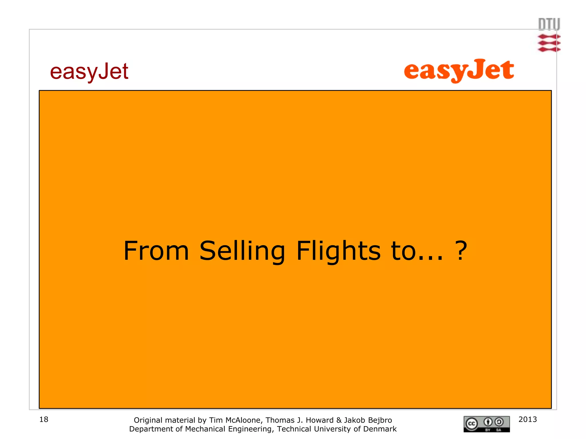 easyJet
     From 3rd party booking to direct booking service

     easyJet is perhaps more renowned for its „lack of‟ or „no frills‟ approach to service.
     However, in the late 90‟s, airliners were running a very standard business model providing
     service in a „complementary‟ form rather than a extra revenue form. easyjet were able to
     strip this service and translate it to low costs, something a large proportion of the market
     valued greatly. But more importantly easyjet were able to harness web bookings enabling
     them to provide a service to their customers that, at the time, was only available through 3rd
     party travel agents and thus dramatically reduced costs, prompting their slogan “the web‟s
     favorite airline”.

                   From Selling Flights to... ?




18                   Original material by Tim McAloone, Thomas J. Howard & Jakob Bejbro        2013
                    Department of Mechanical Engineering, Technical University of Denmark
 