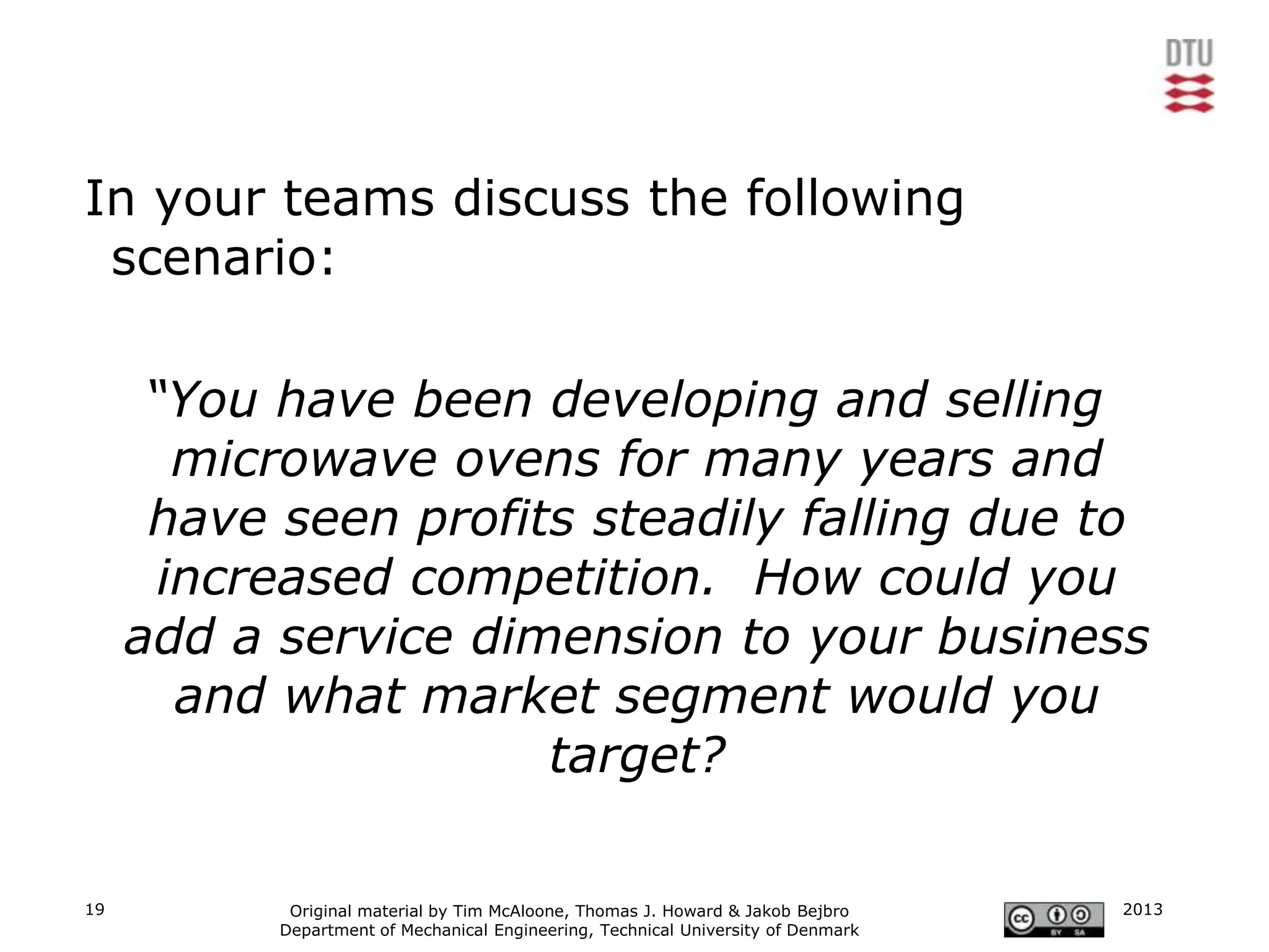 In your teams discuss the following
 scenario:

      “You have been developing and selling
        microwave ovens for many years and
      have seen profits steadily falling due to
       increased competition. How could you
     add a service dimension to your business
        and what market segment would you
                      target?

19          Original material by Tim McAloone, Thomas J. Howard & Jakob Bejbro     2013
           Department of Mechanical Engineering, Technical University of Denmark
 