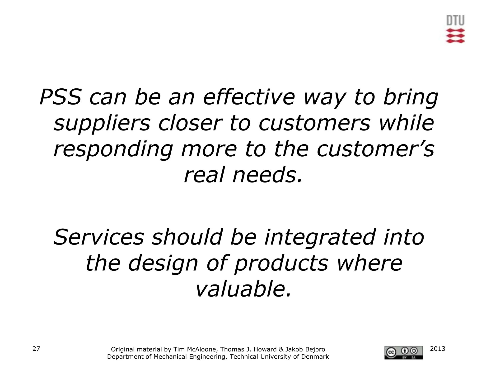 PSS can be an effective way to bring
  suppliers closer to customers while
  responding more to the customer’s
               real needs.

     Services should be integrated into
       the design of products where
                 valuable.

27        Original material by Tim McAloone, Thomas J. Howard & Jakob Bejbro     2013
         Department of Mechanical Engineering, Technical University of Denmark
 