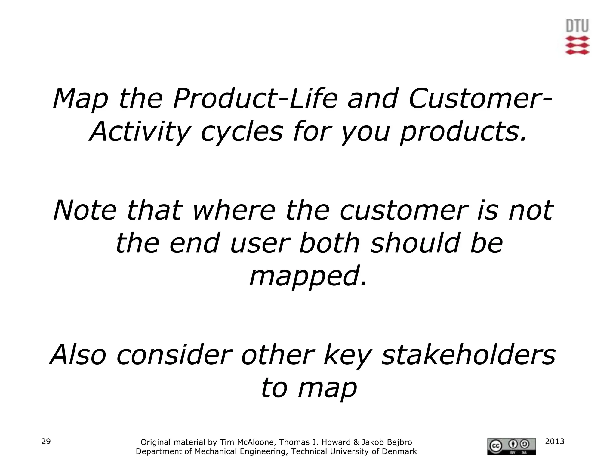 Map the Product-Life and Customer-
       Activity cycles for you products.

     Note that where the customer is not
         the end user both should be
                  mapped.

 Also consider other key stakeholders
                to map
29         Original material by Tim McAloone, Thomas J. Howard & Jakob Bejbro     2013
          Department of Mechanical Engineering, Technical University of Denmark
 