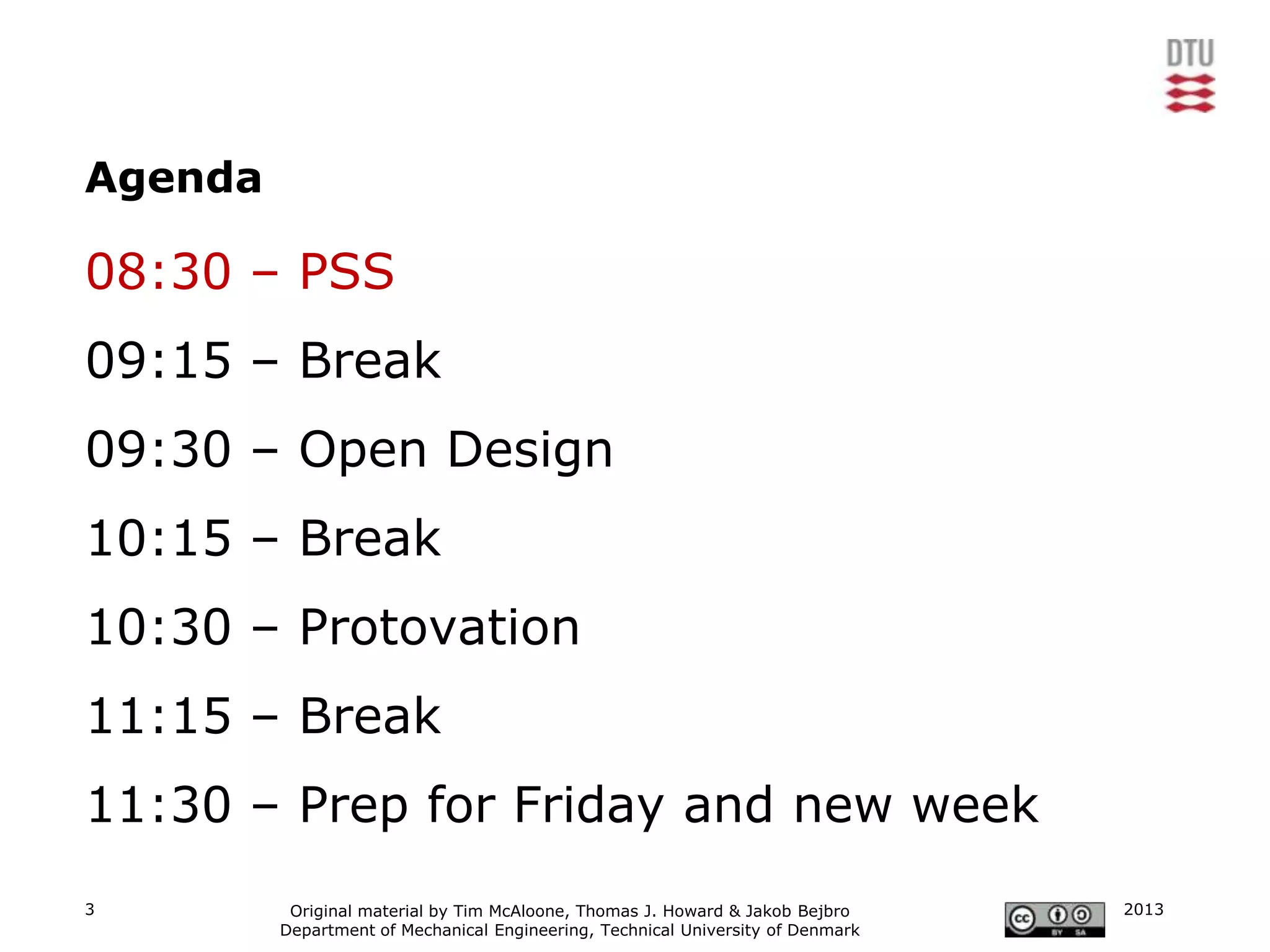 Agenda

08:30 – PSS
09:15 – Break
09:30 – Open Design
10:15 – Break
10:30 – Protovation
11:15 – Break
11:30 – Prep for Friday and new week
3         Original material by Tim McAloone, Thomas J. Howard & Jakob Bejbro     2013
         Department of Mechanical Engineering, Technical University of Denmark
 