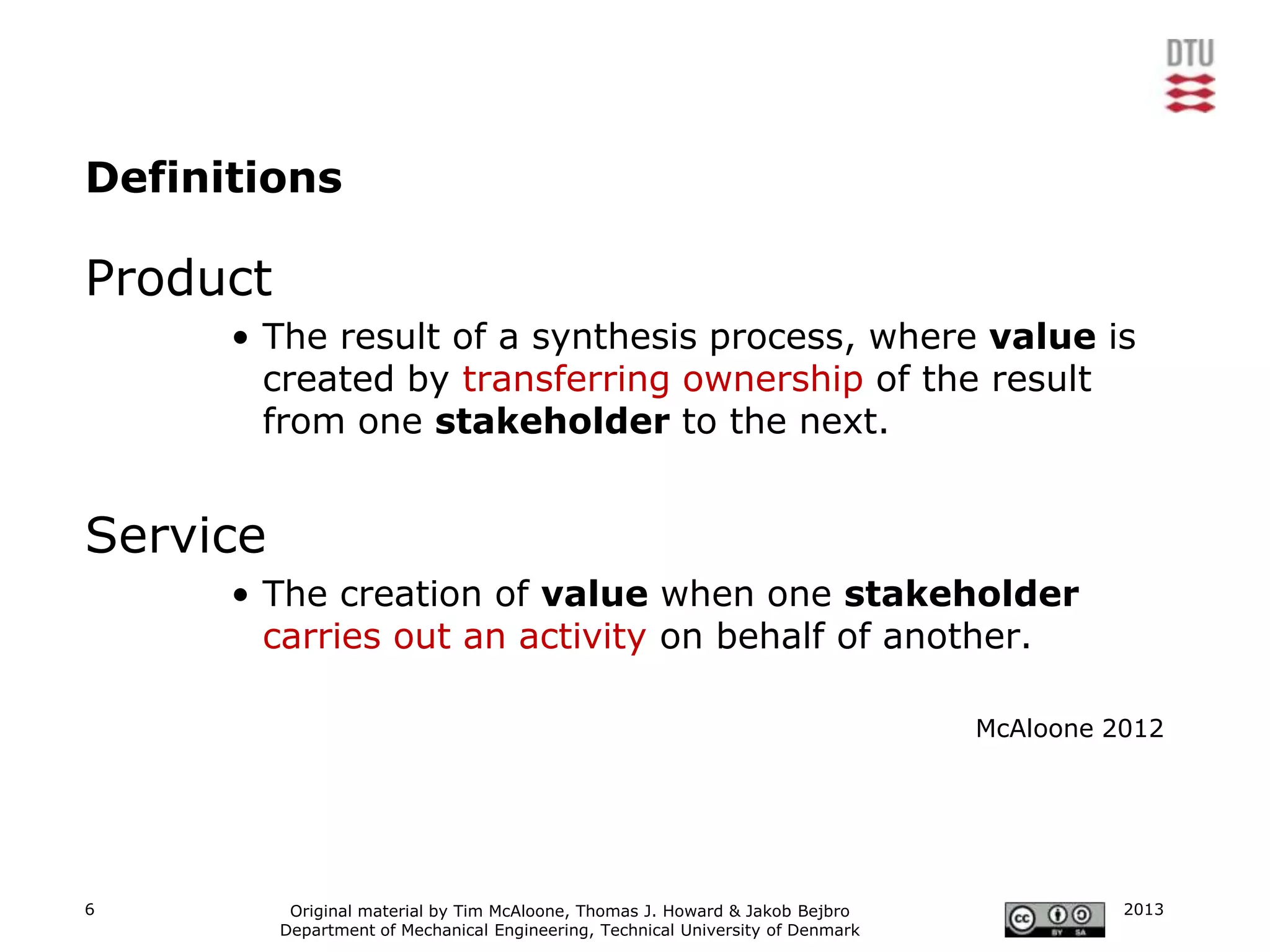 Definitions

Product
      • The result of a synthesis process, where value is
        created by transferring ownership of the result
        from one stakeholder to the next.


Service
      • The creation of value when one stakeholder
        carries out an activity on behalf of another.

                                                                                  McAloone 2012




6          Original material by Tim McAloone, Thomas J. Howard & Jakob Bejbro               2013
          Department of Mechanical Engineering, Technical University of Denmark
 